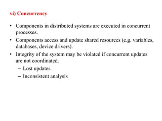 vi) Concurrency
• Components in distributed systems are executed in concurrent
processes.
• Components access and update shared resources (e.g. variables,
databases, device drivers).
• Integrity of the system may be violated if concurrent updates
are not coordinated.
– Lost updates
– Inconsistent analysis
 