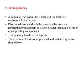 vii)Transparency
• A system is transparent for a feature if the feature is
unobservable for the user
• Distributed systems should be perceived by users and
application programmers as a whole rather than as a collection
of cooperating components.
• Transparency has different aspects.
• These represent various properties that distributed systems
should have.
 