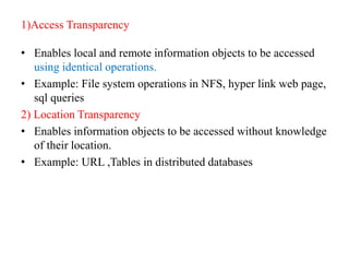1)Access Transparency
• Enables local and remote information objects to be accessed
using identical operations.
• Example: File system operations in NFS, hyper link web page,
sql queries
2) Location Transparency
• Enables information objects to be accessed without knowledge
of their location.
• Example: URL ,Tables in distributed databases
 