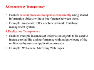 3.Concurrency Transparency
• Enables several processes to operate concurrently using shared
information objects without interference between them.
• Example: Automatic teller machine network, Database
management system
4.Replication Transparency
• Enables multiple instances of information objects to be used to
increase reliability and performance without knowledge of the
replication by users or application programs
• Example: Web cache, Mirroring Web Pages.
 
