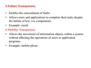 5.Failure Transparency
• Enables the concealment of faults
• Allows users and applications to complete their tasks despite
the failure of h/w, s/w components.
• Example: email
6.Mobility Transparency
• Allows the movement of information objects within a system
without affecting the operations of users or application
programs
• Example: mobile phone
 