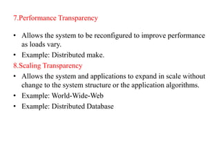 7.Performance Transparency
• Allows the system to be reconfigured to improve performance
as loads vary.
• Example: Distributed make.
8.Scaling Transparency
• Allows the system and applications to expand in scale without
change to the system structure or the application algorithms.
• Example: World-Wide-Web
• Example: Distributed Database
 