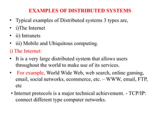 EXAMPLES OF DISTRIBUTED SYSTEMS
• Typical examples of Distributed systems 3 types are,
• i)The Internet
• ii) Intranets
• iii) Mobile and Ubiquitous computing.
i) The Internet:
• It is a very large distributed system that allows users
throughout the world to make use of its services.
• For example, World Wide Web, web search, online gaming,
email, social networks, ecommerce, etc. – WWW, email, FTP,
etc
• Internet protocols is a major technical achievement. - TCP/IP:
connect different type computer networks.
 