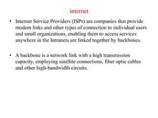 internet
• Internet Service Providers (ISPs) are companies that provide
modem links and other types of connection to individual users
and small organizations, enabling them to access services
anywhere in the Intranets are linked together by backbones.
• A backbone is a network link with a high transmission
capacity, employing satellite connections, fiber optic cables
and other high-bandwidth circuits.
 
