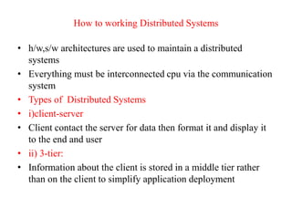 How to working Distributed Systems
• h/w,s/w architectures are used to maintain a distributed
systems
• Everything must be interconnected cpu via the communication
system
• Types of Distributed Systems
• i)client-server
• Client contact the server for data then format it and display it
to the end and user
• ii) 3-tier:
• Information about the client is stored in a middle tier rather
than on the client to simplify application deployment
 