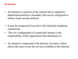 ii) Intranet
• An intranet is a portion of the internet that is separately
administered and has a boundary that can be configured to
enforce local security policies.
• It may be composed of several LANs linked by backbone
connections.
• The n/w configuration of a particular intranet is the
responsibility of the organization that administers it.
• An intranet is connected to the Internet via router, which
allows the users to use the services available in the Internet.
 