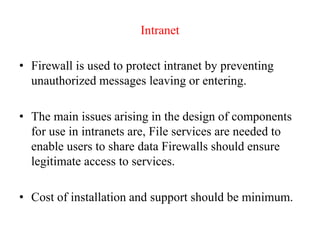 Intranet
• Firewall is used to protect intranet by preventing
unauthorized messages leaving or entering.
• The main issues arising in the design of components
for use in intranets are, File services are needed to
enable users to share data Firewalls should ensure
legitimate access to services.
• Cost of installation and support should be minimum.
 