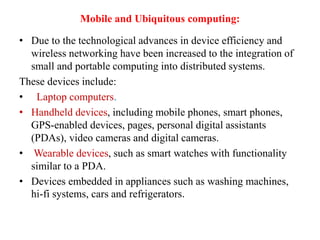 Mobile and Ubiquitous computing:
• Due to the technological advances in device efficiency and
wireless networking have been increased to the integration of
small and portable computing into distributed systems.
These devices include:
• Laptop computers.
• Handheld devices, including mobile phones, smart phones,
GPS-enabled devices, pages, personal digital assistants
(PDAs), video cameras and digital cameras.
• Wearable devices, such as smart watches with functionality
similar to a PDA.
• Devices embedded in appliances such as washing machines,
hi-fi systems, cars and refrigerators.
 
