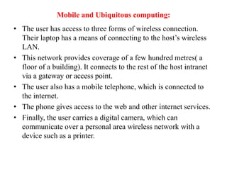 Mobile and Ubiquitous computing:
• The user has access to three forms of wireless connection.
Their laptop has a means of connecting to the host’s wireless
LAN.
• This network provides coverage of a few hundred metres( a
floor of a building). It connects to the rest of the host intranet
via a gateway or access point.
• The user also has a mobile telephone, which is connected to
the internet.
• The phone gives access to the web and other internet services.
• Finally, the user carries a digital camera, which can
communicate over a personal area wireless network with a
device such as a printer.
 