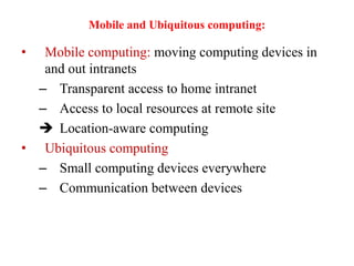 Mobile and Ubiquitous computing:
• Mobile computing: moving computing devices in
and out intranets
– Transparent access to home intranet
– Access to local resources at remote site
 Location-aware computing
• Ubiquitous computing
– Small computing devices everywhere
– Communication between devices
 