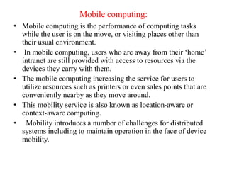 Mobile computing:
• Mobile computing is the performance of computing tasks
while the user is on the move, or visiting places other than
their usual environment.
• In mobile computing, users who are away from their ‘home’
intranet are still provided with access to resources via the
devices they carry with them.
• The mobile computing increasing the service for users to
utilize resources such as printers or even sales points that are
conveniently nearby as they move around.
• This mobility service is also known as location-aware or
context-aware computing.
• Mobility introduces a number of challenges for distributed
systems including to maintain operation in the face of device
mobility.
 