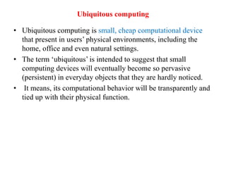 Ubiquitous computing
• Ubiquitous computing is small, cheap computational device
that present in users’ physical environments, including the
home, office and even natural settings.
• The term ‘ubiquitous’ is intended to suggest that small
computing devices will eventually become so pervasive
(persistent) in everyday objects that they are hardly noticed.
• It means, its computational behavior will be transparently and
tied up with their physical function.
 