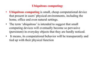 Ubiquitous computing:
• Ubiquitous computing is small, cheap computational device
that present in users’ physical environments, including the
home, office and even natural settings.
• The term ‘ubiquitous’ is intended to suggest that small
computing devices will eventually become so pervasive
(persistent) in everyday objects that they are hardly noticed.
• It means, its computational behavior will be transparently and
tied up with their physical function
 