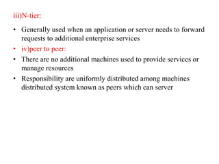 iii)N-tier:
• Generally used when an application or server needs to forward
requests to additional enterprise services
• iv)peer to peer:
• There are no additional machines used to provide services or
manage resources
• Responsibility are uniformly distributed among machines
distributed system known as peers which can server
 