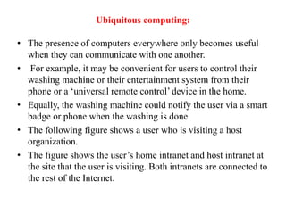 Ubiquitous computing:
• The presence of computers everywhere only becomes useful
when they can communicate with one another.
• For example, it may be convenient for users to control their
washing machine or their entertainment system from their
phone or a ‘universal remote control’ device in the home.
• Equally, the washing machine could notify the user via a smart
badge or phone when the washing is done.
• The following figure shows a user who is visiting a host
organization.
• The figure shows the user’s home intranet and host intranet at
the site that the user is visiting. Both intranets are connected to
the rest of the Internet.
 