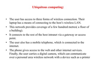 Ubiquitous computing:
• The user has access to three forms of wireless connection. Their
laptop has a means of connecting to the host’s wireless LAN.
• This network provides coverage of a few hundred metres( a floor of
a building).
• It connects to the rest of the host intranet via a gateway or access
point.
• The user also has a mobile telephone, which is connected to the
internet.
• The phone gives access to the web and other internet services.
Finally, the user carries a digital camera, which can communicate
over a personal area wireless network with a device such as a printer
 