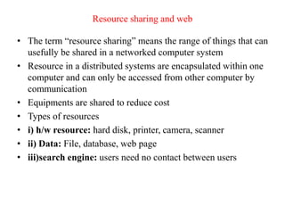 Resource sharing and web
• The term “resource sharing” means the range of things that can
usefully be shared in a networked computer system
• Resource in a distributed systems are encapsulated within one
computer and can only be accessed from other computer by
communication
• Equipments are shared to reduce cost
• Types of resources
• i) h/w resource: hard disk, printer, camera, scanner
• ii) Data: File, database, web page
• iii)search engine: users need no contact between users
 