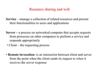 Resource sharing and web
Service – manage a collection of related resources and present
their functionalities to users and applications
Server – a process on networked computer that accepts requests
from processes on other computers to perform a service and
responds appropriately
• Client – the requesting process
• Remote invocation: is an interaction between client and server
from the point when the client sends its request to when it
receives the server response
 