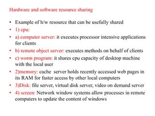 Hardware and software resource sharing
• Example of h/w resource that can be usefully shared
• 1) cpu:
• a) computer server: it executes processor intensive applications
for clients
• b) remote object server: executes methods on behalf of clients
• c) worm program: it shares cpu capacity of desktop machine
with the local user
• 2)memory: cache server holds recently accessed web pages in
its RAM for faster access by other local computers
• 3)Disk: file server, virtual disk server, video on demand server
• 4) screen: Network window systems allow processes in remote
computers to update the content of windows
 