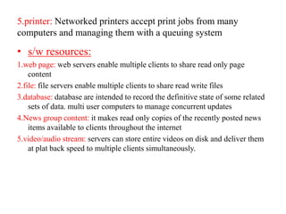 5.printer: Networked printers accept print jobs from many
computers and managing them with a queuing system
• s/w resources:
1.web page: web servers enable multiple clients to share read only page
content
2.file: file servers enable multiple clients to share read write files
3.database: database are intended to record the definitive state of some related
sets of data. multi user computers to manage concurrent updates
4.News group content: it makes read only copies of the recently posted news
items available to clients throughout the internet
5.video/audio stream: servers can store entire videos on disk and deliver them
at plat back speed to multiple clients simultaneously.
 