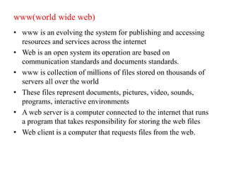 www(world wide web)
• www is an evolving the system for publishing and accessing
resources and services across the internet
• Web is an open system its operation are based on
communication standards and documents standards.
• www is collection of millions of files stored on thousands of
servers all over the world
• These files represent documents, pictures, video, sounds,
programs, interactive environments
• A web server is a computer connected to the internet that runs
a program that takes responsibility for storing the web files
• Web client is a computer that requests files from the web.
 