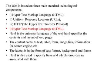 The Web is based on three main standard technological
components:
• i) Hyper Text Markup Language (HTML),
• ii) Uniform Resource Locators (URLs),
• iii) HTTP(The Hyper Text Transfer Protocol)
• i) Hyper Text Markup Language (HTML),
• Html is the universal language of the web html specifies the
contents and layout of web pages
• The content contains text, table, form, image,link, information
for search engine, etc
• The layout is in the form of text format, background and frame
• Html is also used to specify links and which resources are
associated with them
 