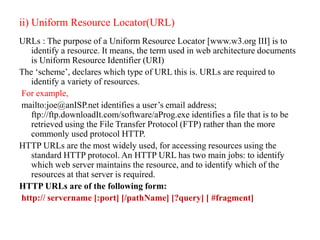 ii) Uniform Resource Locator(URL)
URLs : The purpose of a Uniform Resource Locator [www.w3.org III] is to
identify a resource. It means, the term used in web architecture documents
is Uniform Resource Identifier (URI)
The ‘scheme’, declares which type of URL this is. URLs are required to
identify a variety of resources.
For example,
mailto:joe@anISP.net identifies a user’s email address;
ftp://ftp.downloadIt.com/software/aProg.exe identifies a file that is to be
retrieved using the File Transfer Protocol (FTP) rather than the more
commonly used protocol HTTP.
HTTP URLs are the most widely used, for accessing resources using the
standard HTTP protocol. An HTTP URL has two main jobs: to identify
which web server maintains the resource, and to identify which of the
resources at that server is required.
HTTP URLs are of the following form:
http:// servername [:port] [/pathName] [?query] [ #fragment]
 