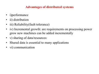 Advantages of distributed systems
• i)performance
• ii) distribution
• iii) Reliability(fault tolerance)
• iv) Incremental growth: are requirements on processing power
grow new machines can be added incrementally
• v) sharing of data/resources:
• Shared data is essential to many applications
• vi) communication
 