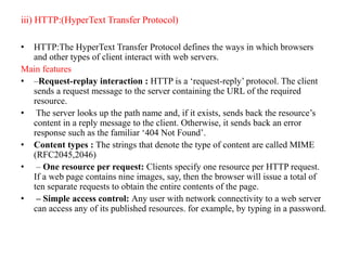 iii) HTTP:(HyperText Transfer Protocol)
• HTTP:The HyperText Transfer Protocol defines the ways in which browsers
and other types of client interact with web servers.
Main features
• –Request-replay interaction : HTTP is a ‘request-reply’ protocol. The client
sends a request message to the server containing the URL of the required
resource.
• The server looks up the path name and, if it exists, sends back the resource’s
content in a reply message to the client. Otherwise, it sends back an error
response such as the familiar ‘404 Not Found’.
• Content types : The strings that denote the type of content are called MIME
(RFC2045,2046)
• – One resource per request: Clients specify one resource per HTTP request.
If a web page contains nine images, say, then the browser will issue a total of
ten separate requests to obtain the entire contents of the page.
• – Simple access control: Any user with network connectivity to a web server
can access any of its published resources. for example, by typing in a password.
 