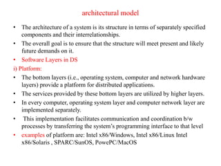 architectural model
• The architecture of a system is its structure in terms of separately specified
components and their interrelationships.
• The overall goal is to ensure that the structure will meet present and likely
future demands on it.
• Software Layers in DS
i) Platform:
• The bottom layers (i.e., operating system, computer and network hardware
layers) provide a platform for distributed applications.
• The services provided by these bottom layers are utilized by higher layers.
• In every computer, operating system layer and computer network layer are
implemented separately.
• This implementation facilitates communication and coordination b/w
processes by transferring the system’s programming interface to that level
• examples of platform are: Intel x86/Windows, Intel x86/Linux Intel
x86/Solaris , SPARC/SunOS, PowePC/MacOS
 