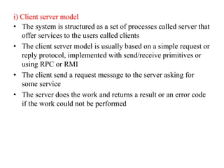 i) Client server model
• The system is structured as a set of processes called server that
offer services to the users called clients
• The client server model is usually based on a simple request or
reply protocol, implemented with send/receive primitives or
using RPC or RMI
• The client send a request message to the server asking for
some service
• The server does the work and returns a result or an error code
if the work could not be performed
 