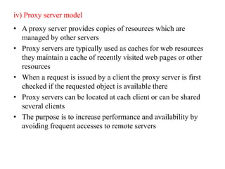 iv) Proxy server model
• A proxy server provides copies of resources which are
managed by other servers
• Proxy servers are typically used as caches for web resources
they maintain a cache of recently visited web pages or other
resources
• When a request is issued by a client the proxy server is first
checked if the requested object is available there
• Proxy servers can be located at each client or can be shared
several clients
• The purpose is to increase performance and availability by
avoiding frequent accesses to remote servers
 