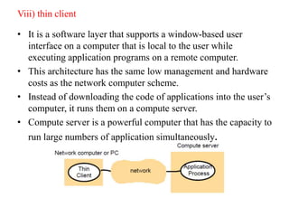 Viii) thin client
• It is a software layer that supports a window-based user
interface on a computer that is local to the user while
executing application programs on a remote computer.
• This architecture has the same low management and hardware
costs as the network computer scheme.
• Instead of downloading the code of applications into the user’s
computer, it runs them on a compute server.
• Compute server is a powerful computer that has the capacity to
run large numbers of application simultaneously.
 