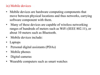 ix) Mobile devices
• Mobile devices are hardware computing components that
move between physical locations and thus networks, carrying
software component with them.
• Many of these devices are capable of wireless networking
ranges of hundreds of meters such as WiFi (IEEE 802.11), or
about 10 meters such as Bluetooth.
• Mobile devices include:
• Laptops
• Personal digital assistants (PDAs)
• Mobile phones
• Digital cameras
• Wearable computers such as smart watches
 