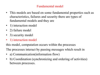 Fundamental model
• This models are based on some fundamental properties such as
characteristics, failures and security there are types of
fundamental models and they are
• 1) interaction model
• 2) failure model
• 3) security model
• 1) interaction model
this model, computation occurs within the processes
The processes interact by passing messages which result in
• a) Communication(information flow)
• b) Coordination (synchronizing and ordering of activities)
between processes.
 