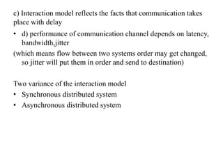 c) Interaction model reflects the facts that communication takes
place with delay
• d) performance of communication channel depends on latency,
bandwidth,jitter
(which means flow between two systems order may get changed,
so jitter will put them in order and send to destination)
Two variance of the interaction model
• Synchronous distributed system
• Asynchronous distributed system
 