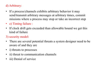 d) Arbitrary:
• If a process/channels exhibits arbitrary behavior it may
send/transmit arbitrary messages at arbitrary times, commit
missions where a process may stop or take an incorrect step
• e) Timing failure :
• If clock drift gets exceeded than allowable bound we get this
kind of failure
3) security model:
• There are several potential threats a system designer need to be
aware of and they are
• i) threats to processes
• ii) threat to communication channels
• iii) Denial of service
 