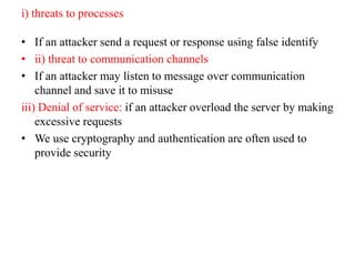 i) threats to processes
• If an attacker send a request or response using false identify
• ii) threat to communication channels
• If an attacker may listen to message over communication
channel and save it to misuse
iii) Denial of service: if an attacker overload the server by making
excessive requests
• We use cryptography and authentication are often used to
provide security
 