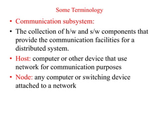 Some Terminology
• Communication subsystem:
• The collection of h/w and s/w components that
provide the communication facilities for a
distributed system.
• Host: computer or other device that use
network for communication purposes
• Node: any computer or switching device
attached to a network
 