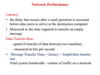 Network Performance
Latency:
• the delay that occurs after a send operation is executed
before data starts to arrive at the destination computer
• Measured as the time required to transfer an empty
message
Data Transfer Rate
- speed of transfer of data between two machines
- measured in bits per second
• Message Transfer Time = latency + length/data transfer
rate
Total system bandwidth - volume of traffic on a network
 