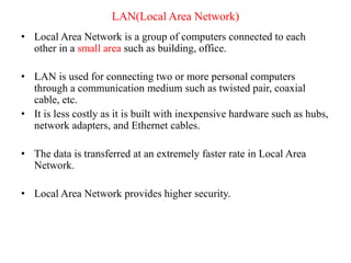 LAN(Local Area Network)
• Local Area Network is a group of computers connected to each
other in a small area such as building, office.
• LAN is used for connecting two or more personal computers
through a communication medium such as twisted pair, coaxial
cable, etc.
• It is less costly as it is built with inexpensive hardware such as hubs,
network adapters, and Ethernet cables.
• The data is transferred at an extremely faster rate in Local Area
Network.
• Local Area Network provides higher security.
 
