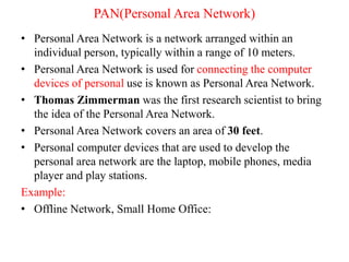 PAN(Personal Area Network)
• Personal Area Network is a network arranged within an
individual person, typically within a range of 10 meters.
• Personal Area Network is used for connecting the computer
devices of personal use is known as Personal Area Network.
• Thomas Zimmerman was the first research scientist to bring
the idea of the Personal Area Network.
• Personal Area Network covers an area of 30 feet.
• Personal computer devices that are used to develop the
personal area network are the laptop, mobile phones, media
player and play stations.
Example:
• Offline Network, Small Home Office:
 