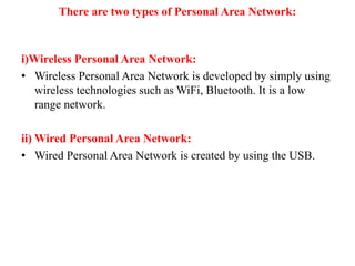 There are two types of Personal Area Network:
i)Wireless Personal Area Network:
• Wireless Personal Area Network is developed by simply using
wireless technologies such as WiFi, Bluetooth. It is a low
range network.
ii) Wired Personal Area Network:
• Wired Personal Area Network is created by using the USB.
 