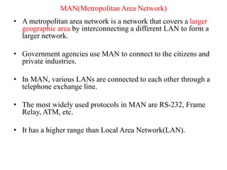 MAN(Metropolitan Area Network)
• A metropolitan area network is a network that covers a larger
geographic area by interconnecting a different LAN to form a
larger network.
• Government agencies use MAN to connect to the citizens and
private industries.
• In MAN, various LANs are connected to each other through a
telephone exchange line.
• The most widely used protocols in MAN are RS-232, Frame
Relay, ATM, etc.
• It has a higher range than Local Area Network(LAN).
 