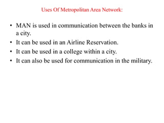 Uses Of Metropolitan Area Network:
• MAN is used in communication between the banks in
a city.
• It can be used in an Airline Reservation.
• It can be used in a college within a city.
• It can also be used for communication in the military.
 