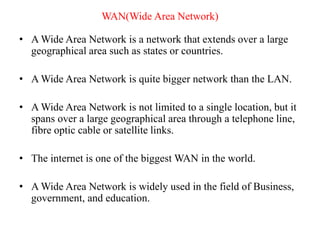 WAN(Wide Area Network)
• A Wide Area Network is a network that extends over a large
geographical area such as states or countries.
• A Wide Area Network is quite bigger network than the LAN.
• A Wide Area Network is not limited to a single location, but it
spans over a large geographical area through a telephone line,
fibre optic cable or satellite links.
• The internet is one of the biggest WAN in the world.
• A Wide Area Network is widely used in the field of Business,
government, and education.
 