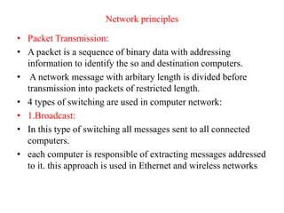 Network principles
• Packet Transmission:
• A packet is a sequence of binary data with addressing
information to identify the so and destination computers.
• A network message with arbitary length is divided before
transmission into packets of restricted length.
• 4 types of switching are used in computer network:
• 1.Broadcast:
• In this type of switching all messages sent to all connected
computers.
• each computer is responsible of extracting messages addressed
to it. this approach is used in Ethernet and wireless networks
 
