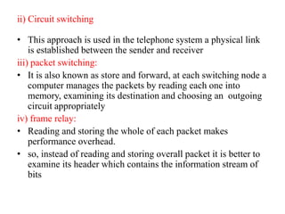 ii) Circuit switching
• This approach is used in the telephone system a physical link
is established between the sender and receiver
iii) packet switching:
• It is also known as store and forward, at each switching node a
computer manages the packets by reading each one into
memory, examining its destination and choosing an outgoing
circuit appropriately
iv) frame relay:
• Reading and storing the whole of each packet makes
performance overhead.
• so, instead of reading and storing overall packet it is better to
examine its header which contains the information stream of
bits
 