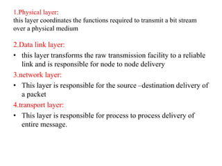 1.Physical layer:
this layer coordinates the functions required to transmit a bit stream
over a physical medium
2.Data link layer:
• this layer transforms the raw transmission facility to a reliable
link and is responsible for node to node delivery
3.network layer:
• This layer is responsible for the source –destination delivery of
a packet
4.transport layer:
• This layer is responsible for process to process delivery of
entire message.
 