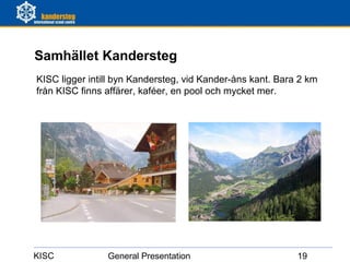 Samhället Kandersteg
KISC ligger intill byn Kandersteg, vid Kander-åns kant. Bara 2 km
från KISC finns affärer, kaféer, en pool och mycket mer.




KISC            General Presentation                        19
 